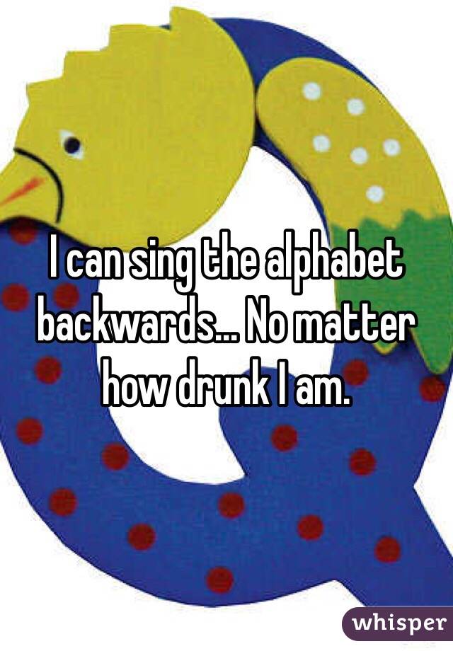 I can sing the alphabet backwards... No matter how drunk I am. 