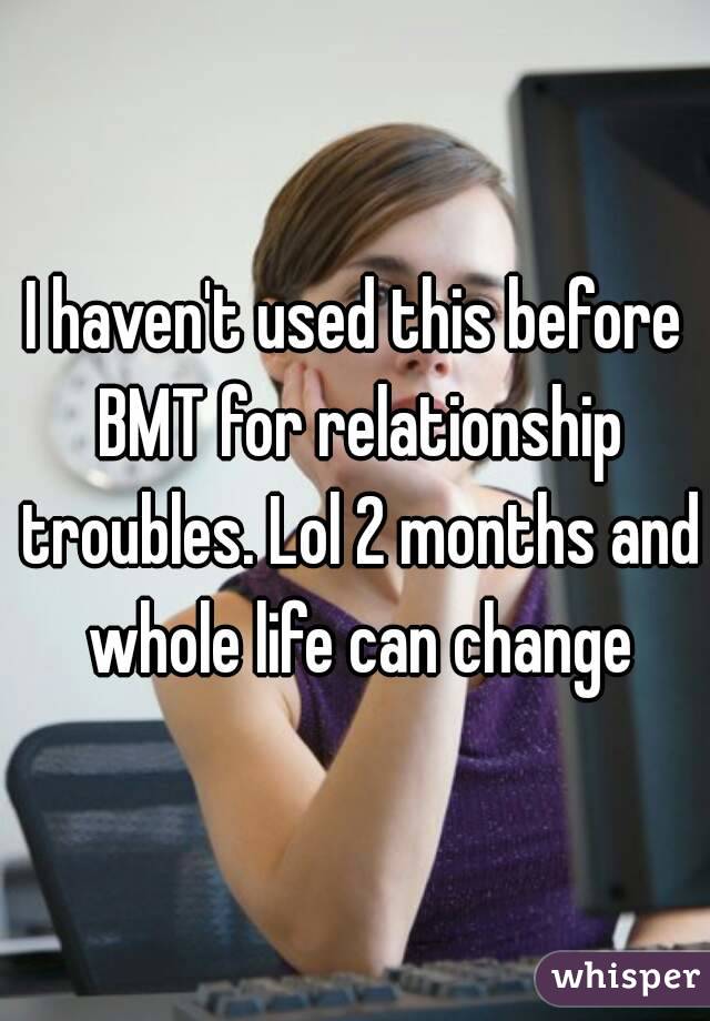 I haven't used this before BMT for relationship troubles. Lol 2 months and whole life can change