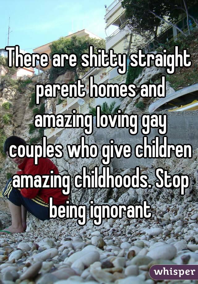 There are shitty straight parent homes and amazing loving gay couples who give children amazing childhoods. Stop being ignorant