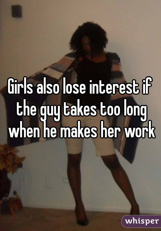 Girls also lose interest if the guy takes too long when he makes her work