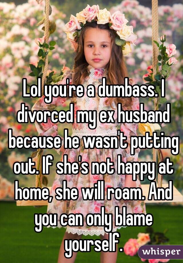 Lol you're a dumbass. I divorced my ex husband because he wasn't putting out. If she's not happy at home, she will roam. And you can only blame yourself. 