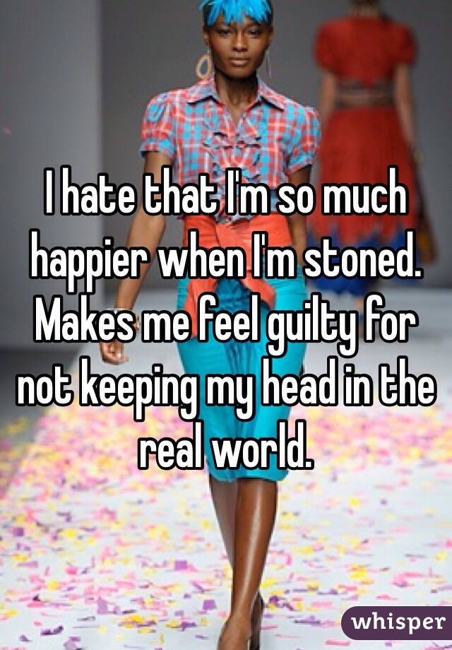 I hate that I'm so much happier when I'm stoned. Makes me feel guilty for not keeping my head in the real world.