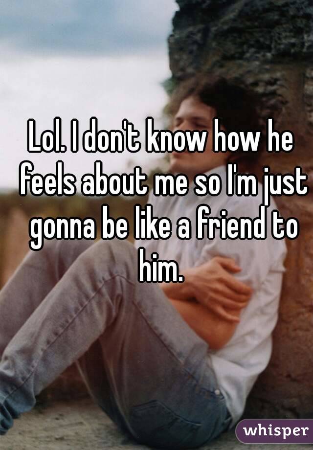Lol. I don't know how he feels about me so I'm just gonna be like a friend to him. 