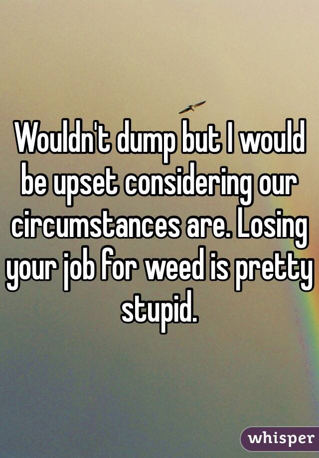Wouldn't dump but I would be upset considering our circumstances are. Losing your job for weed is pretty stupid.