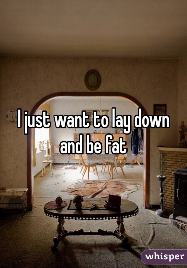 I just want to lay down and be fat