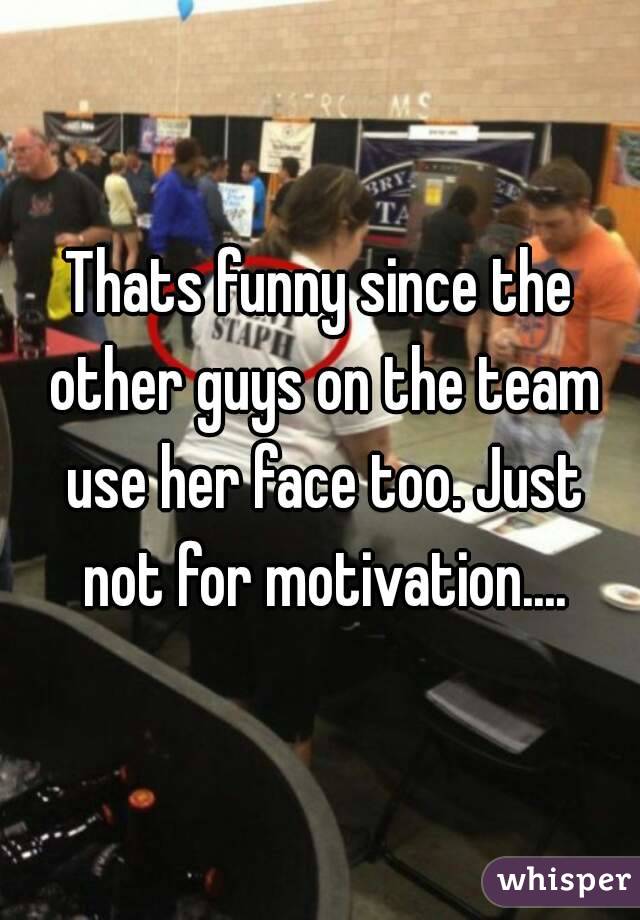 Thats funny since the other guys on the team use her face too. Just not for motivation....