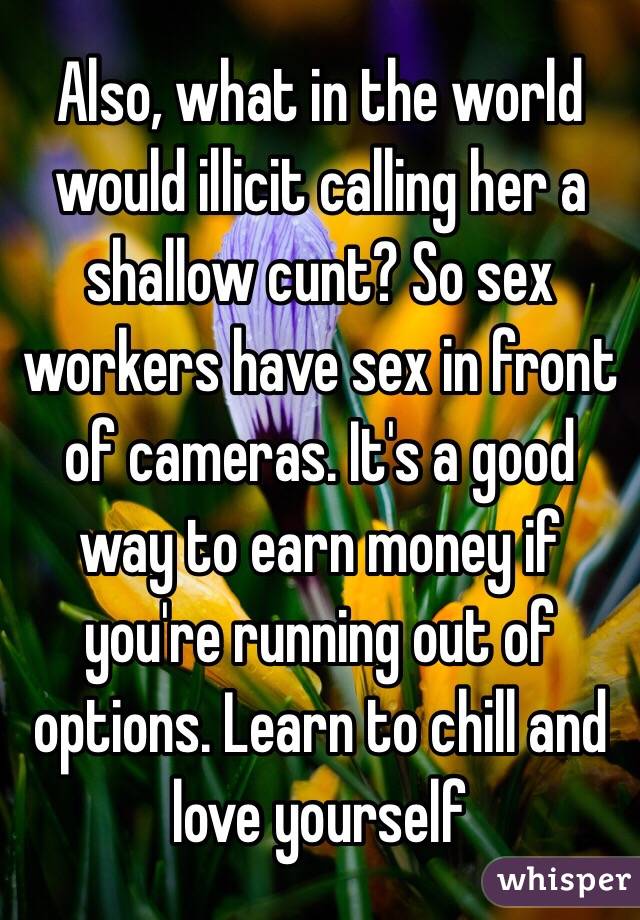 Also, what in the world would illicit calling her a shallow cunt? So sex workers have sex in front of cameras. It's a good way to earn money if you're running out of options. Learn to chill and love yourself 