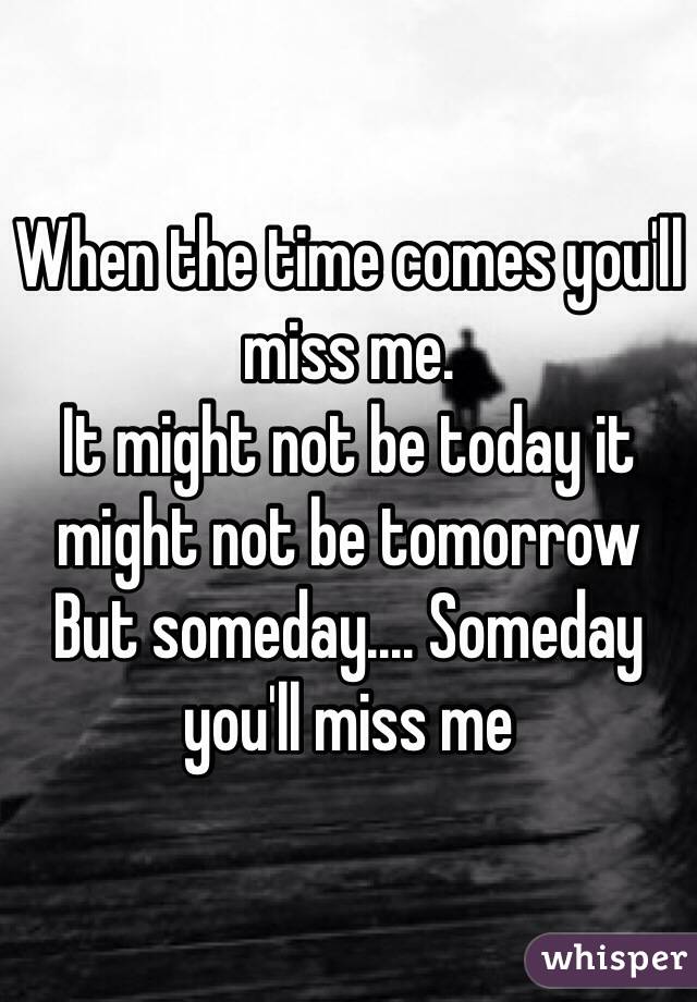 When the time comes you'll miss me.
It might not be today it might not be tomorrow 
But someday.... Someday you'll miss me