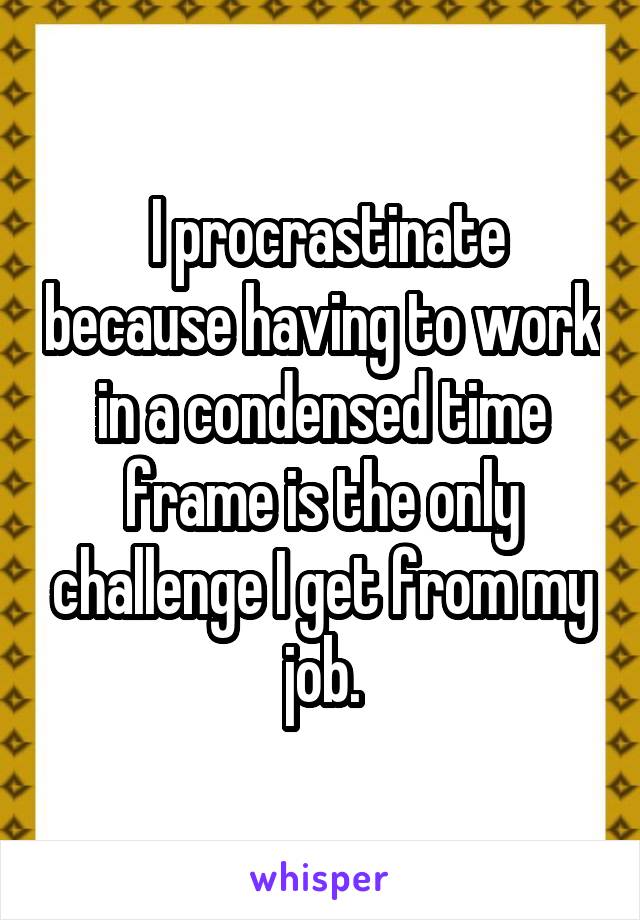  I procrastinate because having to work in a condensed time frame is the only challenge I get from my job.