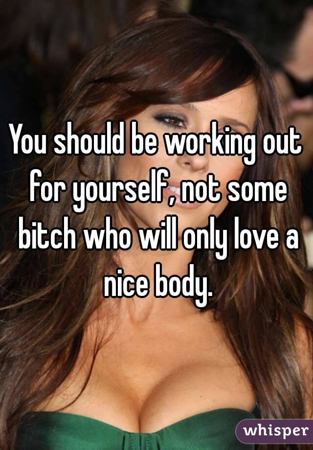 You should be working out for yourself, not some bitch who will only love a nice body.