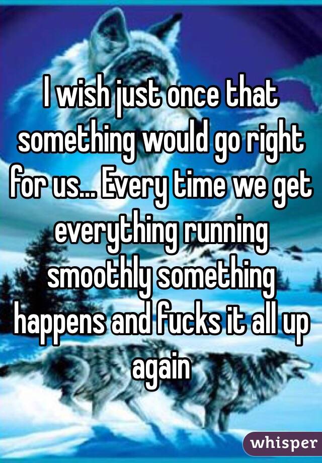I wish just once that something would go right for us... Every time we get everything running smoothly something happens and fucks it all up again