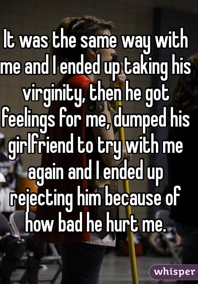 It was the same way with me and I ended up taking his virginity, then he got feelings for me, dumped his girlfriend to try with me again and I ended up rejecting him because of how bad he hurt me. 