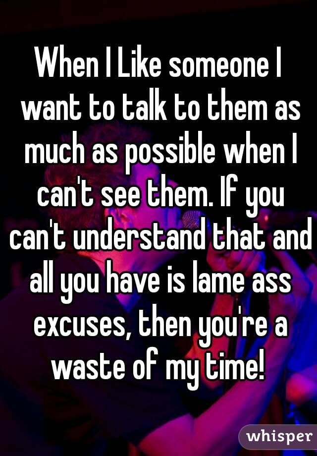 When I Like someone I want to talk to them as much as possible when I can't see them. If you can't understand that and all you have is lame ass excuses, then you're a waste of my time! 