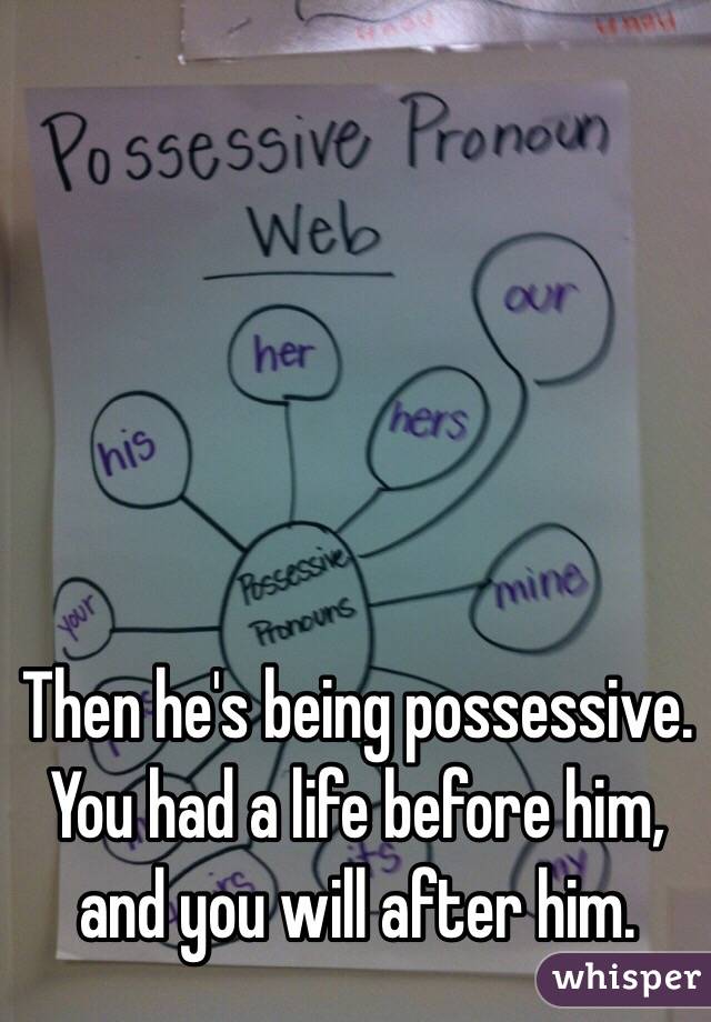 Then he's being possessive. You had a life before him, and you will after him.