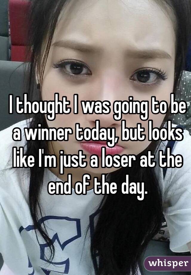 I thought I was going to be a winner today, but looks like I'm just a loser at the end of the day.