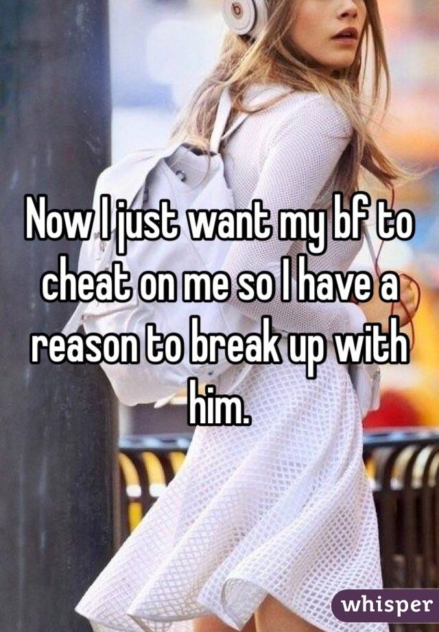 Now I just want my bf to cheat on me so I have a reason to break up with him. 