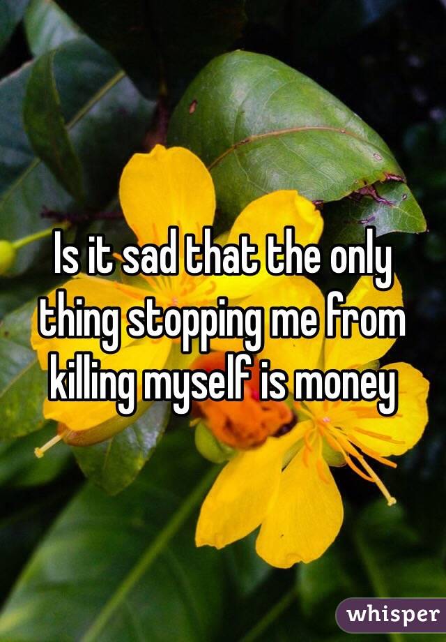 Is it sad that the only thing stopping me from killing myself is money