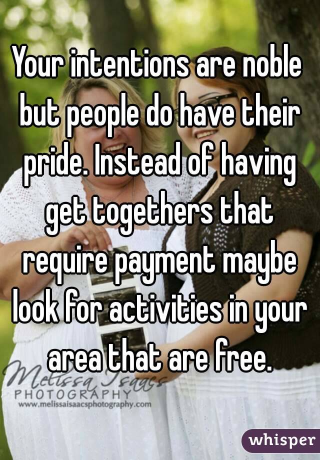 Your intentions are noble but people do have their pride. Instead of having get togethers that require payment maybe look for activities in your area that are free.