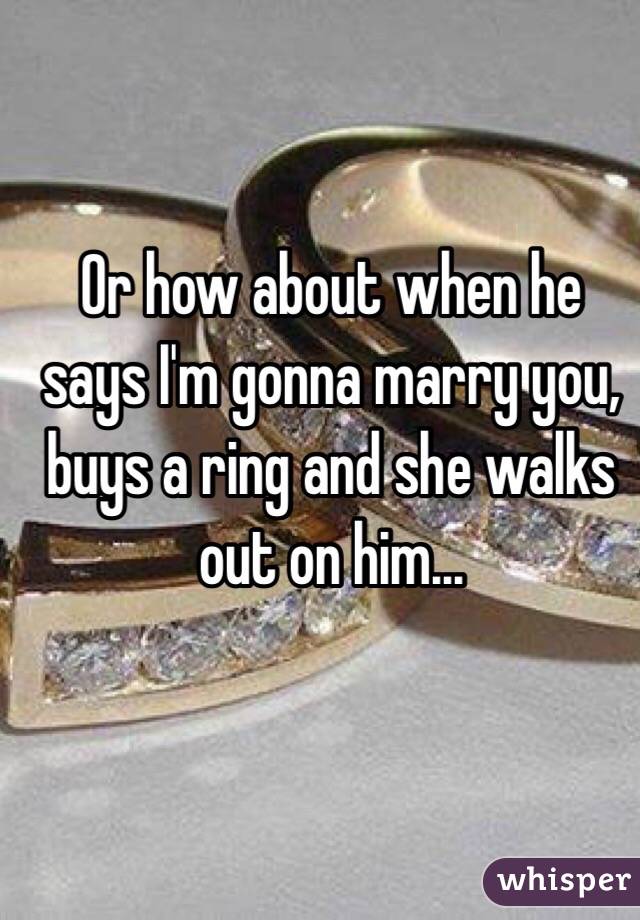 Or how about when he says I'm gonna marry you, buys a ring and she walks out on him...