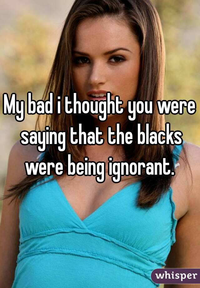 My bad i thought you were saying that the blacks were being ignorant. 