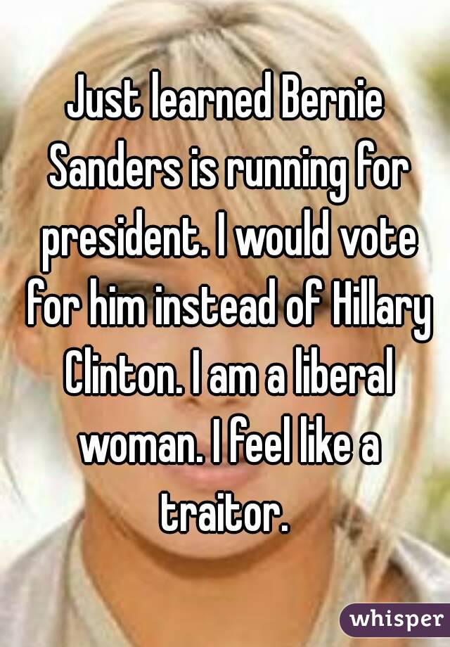 Just learned Bernie Sanders is running for president. I would vote for him instead of Hillary Clinton. I am a liberal woman. I feel like a traitor. 