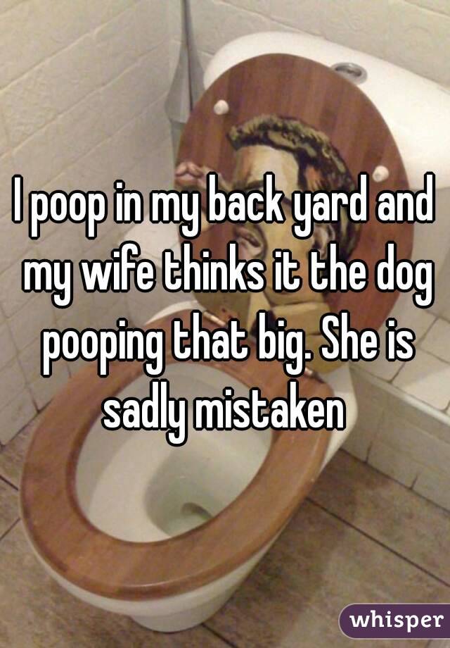 I poop in my back yard and my wife thinks it the dog pooping that big. She is sadly mistaken 