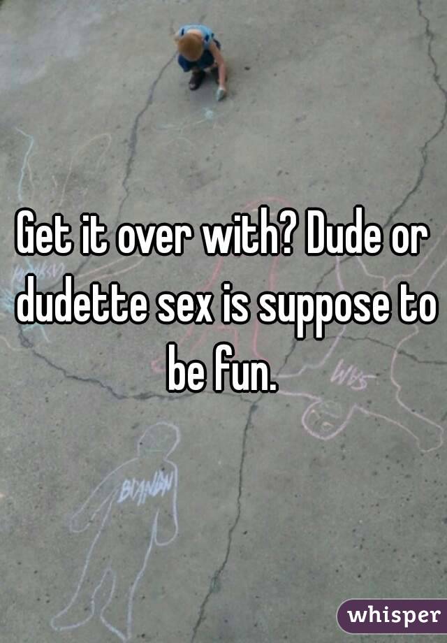 Get it over with? Dude or dudette sex is suppose to be fun. 
