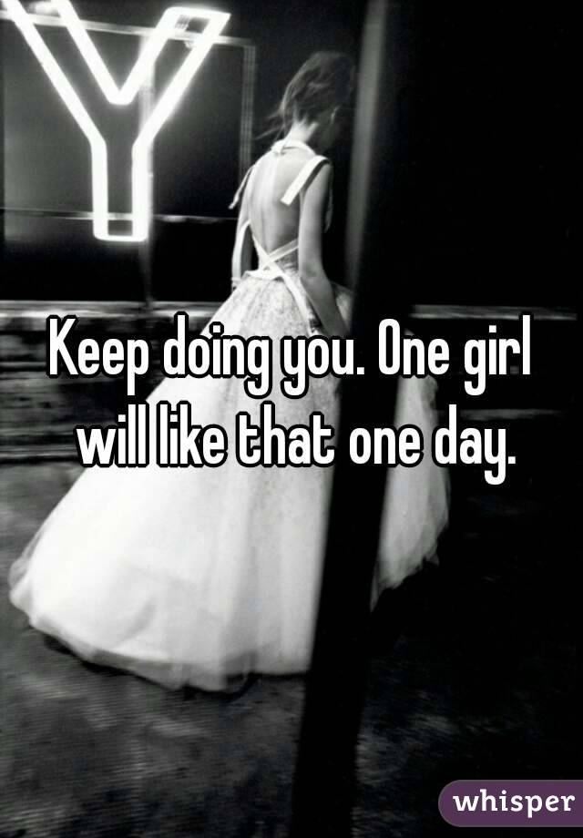 Keep doing you. One girl will like that one day.