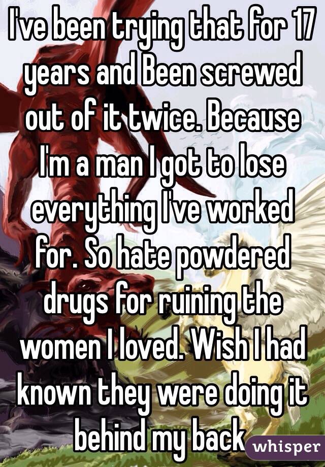 I've been trying that for 17 years and Been screwed out of it twice. Because I'm a man I got to lose everything I've worked for. So hate powdered drugs for ruining the women I loved. Wish I had known they were doing it behind my back. 