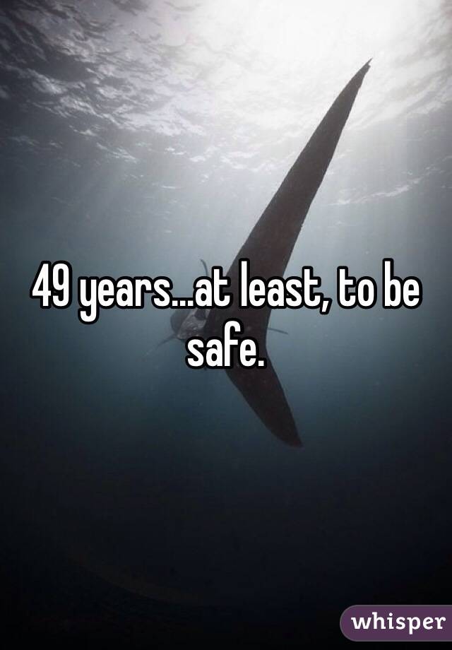49 years...at least, to be safe.