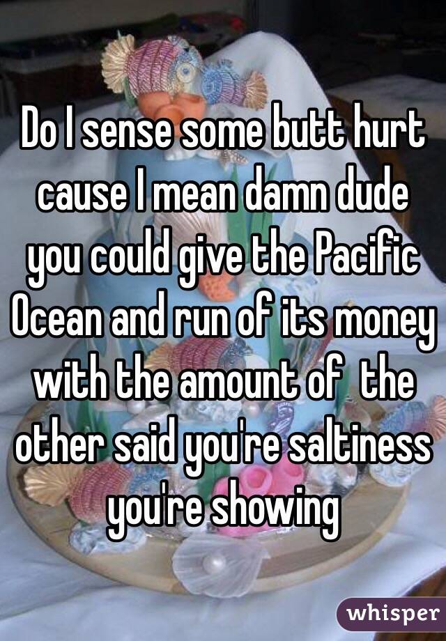 Do I sense some butt hurt cause I mean damn dude you could give the Pacific Ocean and run of its money with the amount of  the other said you're saltiness  you're showing 