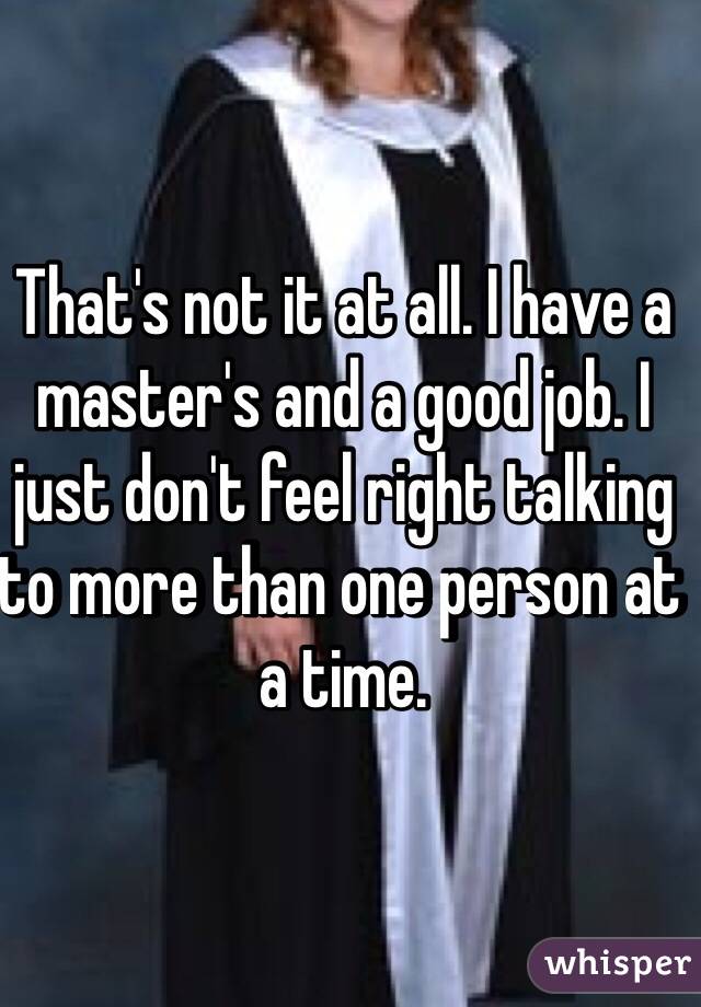 That's not it at all. I have a master's and a good job. I just don't feel right talking to more than one person at a time. 
