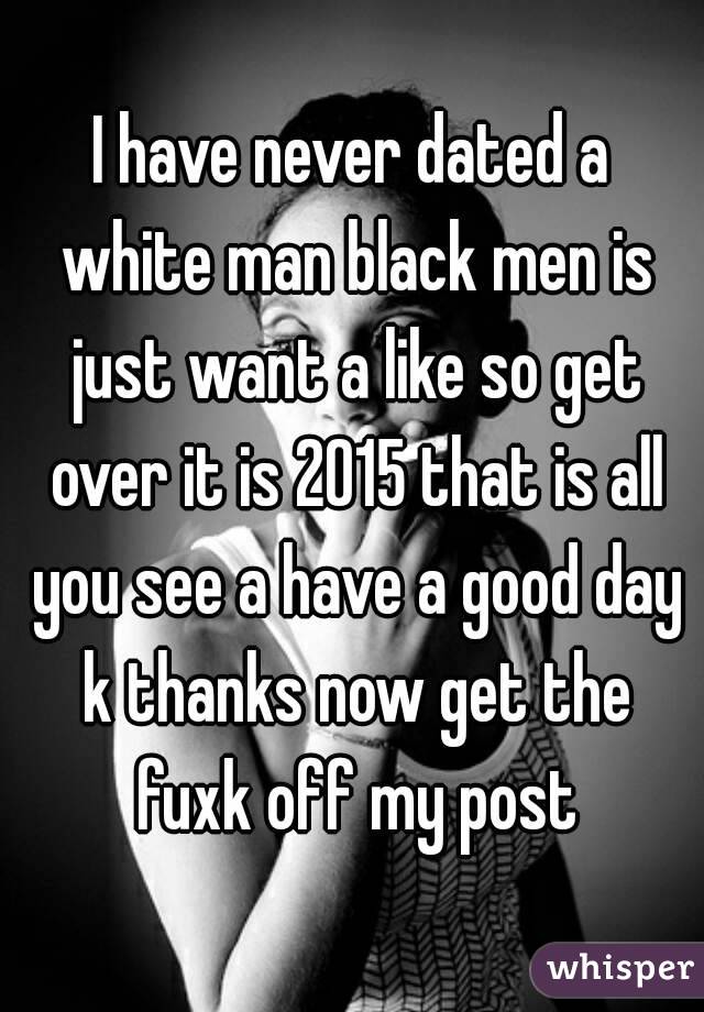 I have never dated a white man black men is just want a like so get over it is 2015 that is all you see a have a good day k thanks now get the fuxk off my post