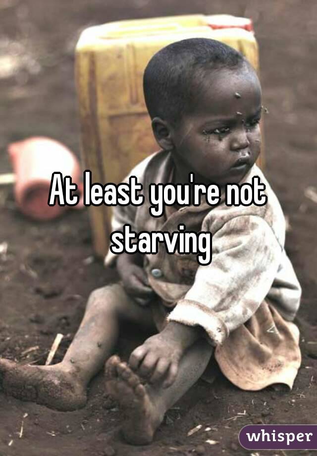 At least you're not starving
