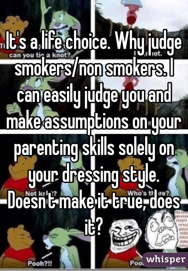 It's a life choice. Why judge smokers/non smokers. I can easily judge you and make assumptions on your parenting skills solely on your dressing style. Doesn't make it true, does it?  