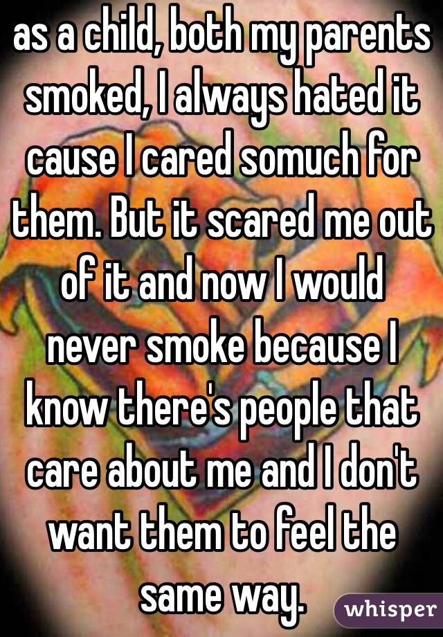 as a child, both my parents smoked, I always hated it cause I cared somuch for them. But it scared me out of it and now I would never smoke because I know there's people that care about me and I don't want them to feel the same way. 