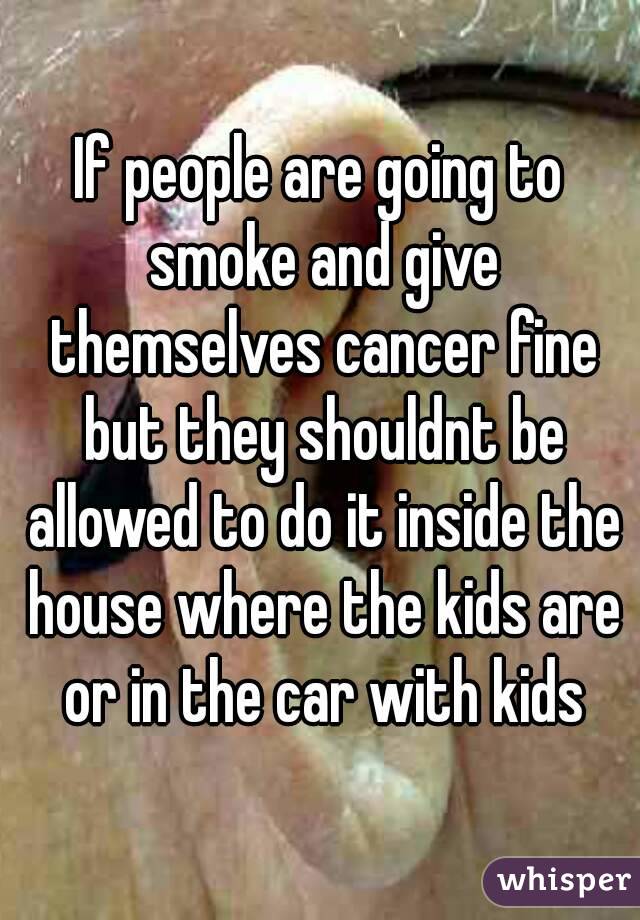 If people are going to smoke and give themselves cancer fine but they shouldnt be allowed to do it inside the house where the kids are or in the car with kids