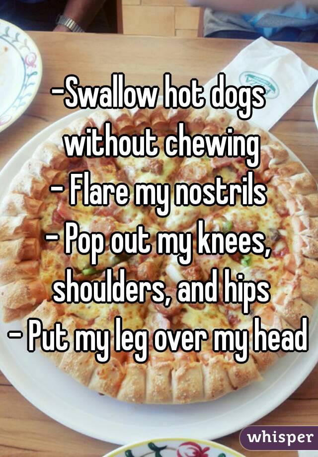 -Swallow hot dogs without chewing
- Flare my nostrils
- Pop out my knees, shoulders, and hips
- Put my leg over my head