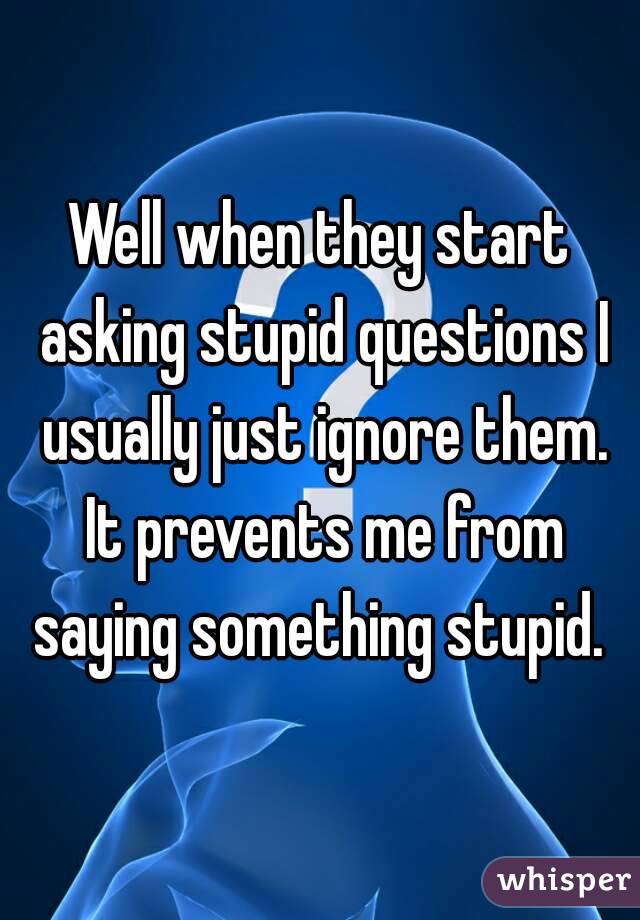 Well when they start asking stupid questions I usually just ignore them. It prevents me from saying something stupid. 