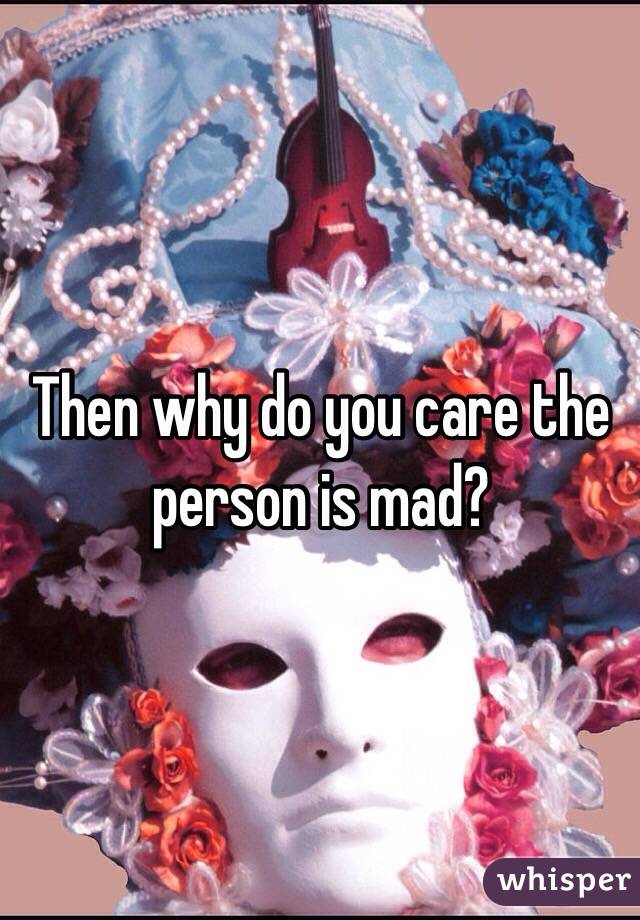 Then why do you care the person is mad?