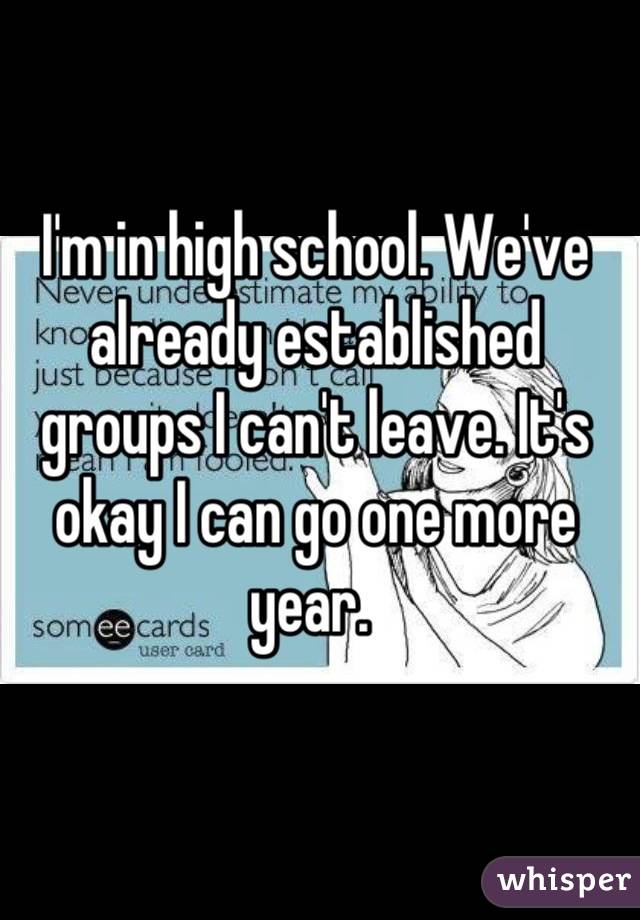 I'm in high school. We've already established groups I can't leave. It's okay I can go one more year. 