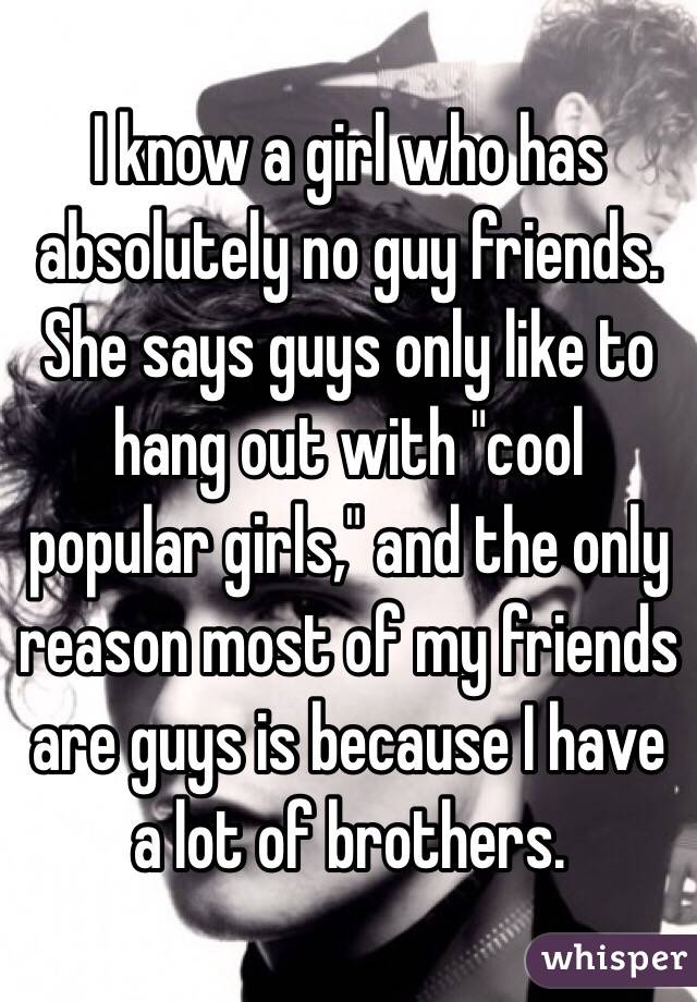 I know a girl who has absolutely no guy friends. She says guys only like to hang out with "cool popular girls," and the only reason most of my friends are guys is because I have a lot of brothers.