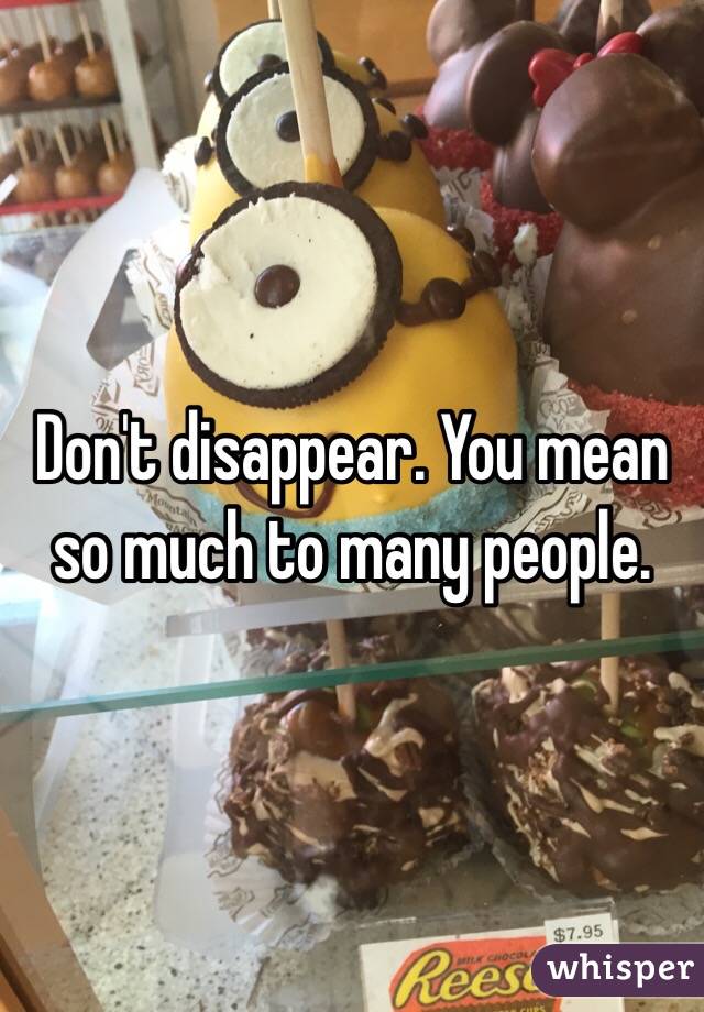 Don't disappear. You mean so much to many people. 
