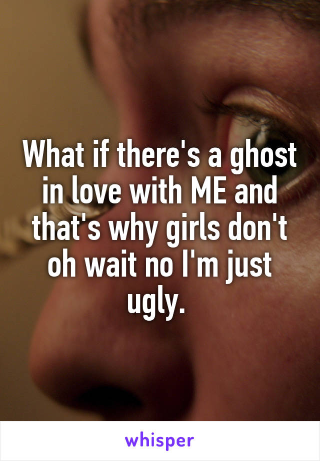 What if there's a ghost in love with ME and that's why girls don't oh wait no I'm just ugly. 