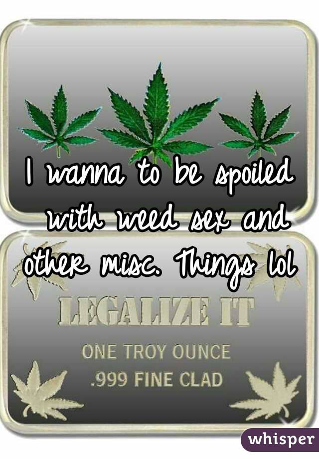 I wanna to be spoiled with weed sex and other misc. Things lol 
