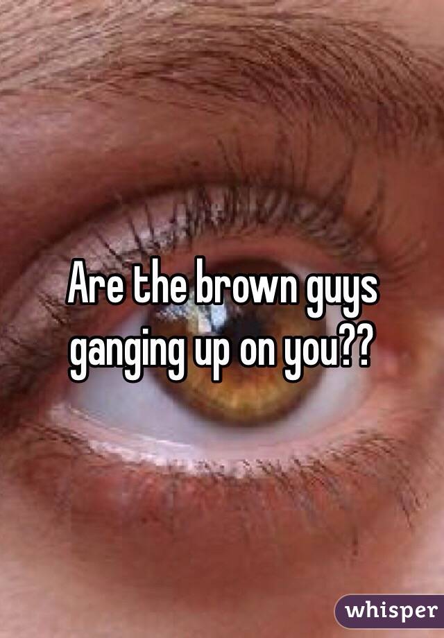 Are the brown guys ganging up on you??