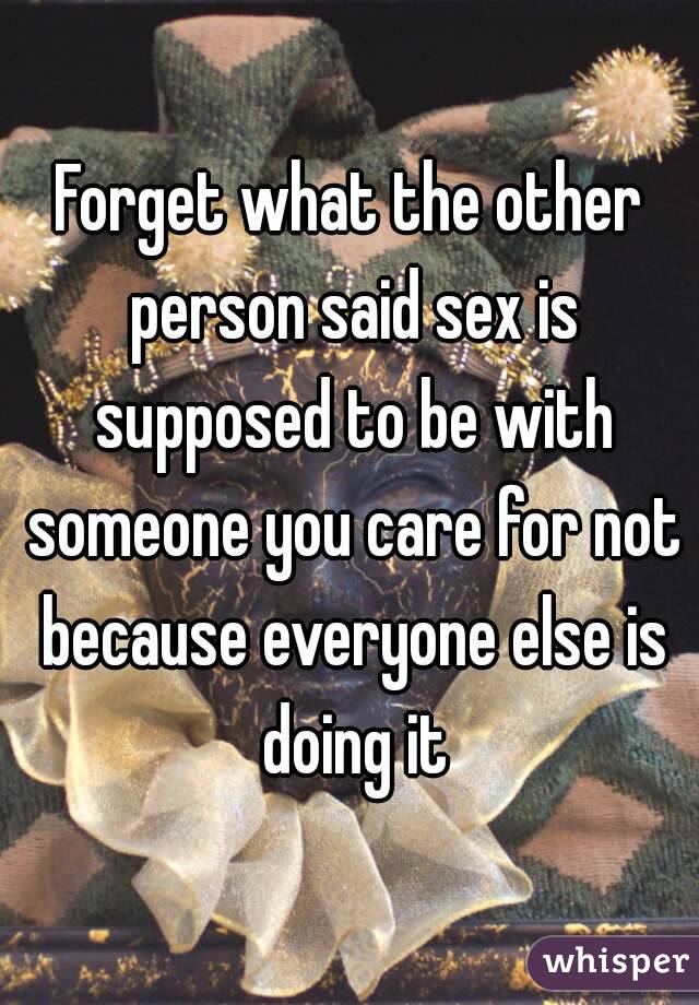 Forget what the other person said sex is supposed to be with someone you care for not because everyone else is doing it