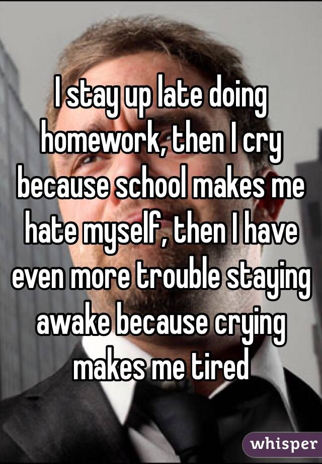 I stay up late doing homework, then I cry because school makes me hate myself, then I have even more trouble staying awake because crying makes me tired 