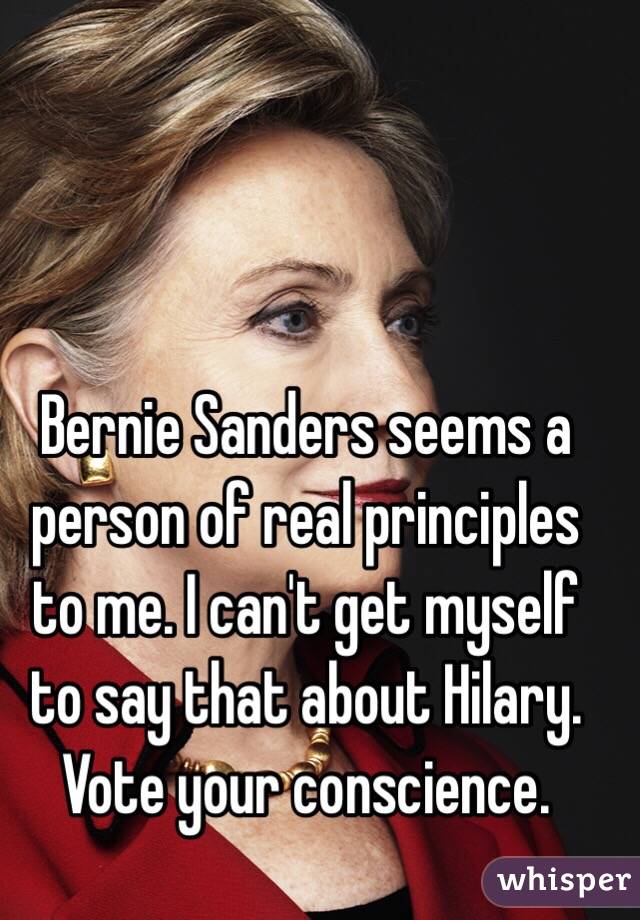 Bernie Sanders seems a person of real principles to me. I can't get myself to say that about Hilary. Vote your conscience.