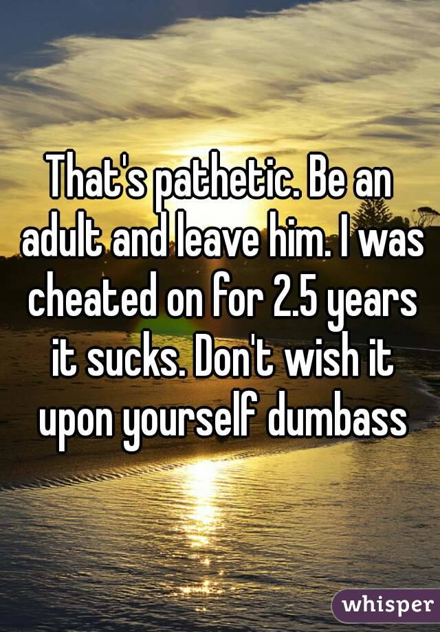 That's pathetic. Be an adult and leave him. I was cheated on for 2.5 years it sucks. Don't wish it upon yourself dumbass